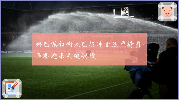 姆巴佩领衔大巴黎冲击法甲榜首，马赛迎来关键战役