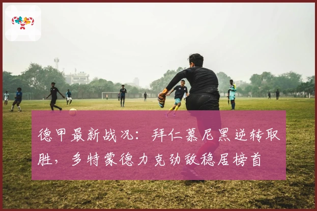 德甲最新战况：拜仁慕尼黑逆转取胜，多特蒙德力克劲敌稳居榜首