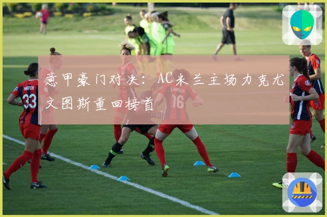 意甲豪门对决：AC米兰主场力克尤文图斯重回榜首