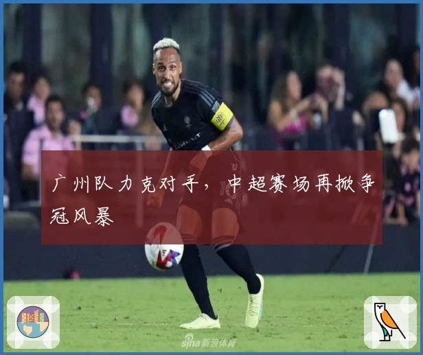 广州队力克对手,中超赛场再掀争冠风暴