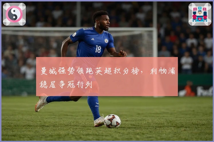 曼城强势领跑英超积分榜，利物浦稳居争冠行列