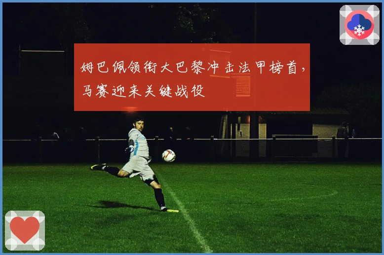 姆巴佩领衔大巴黎冲击法甲榜首，马赛迎来关键战役