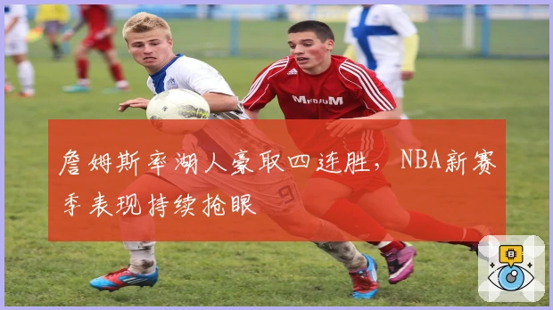 詹姆斯率湖人豪取四连胜，NBA新赛季表现持续抢眼