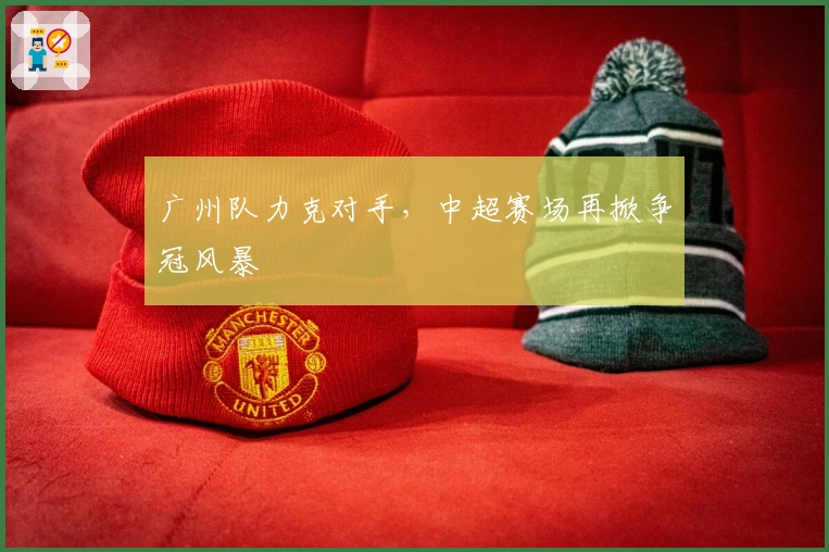 广州队力克对手，中超赛场再掀争冠风暴